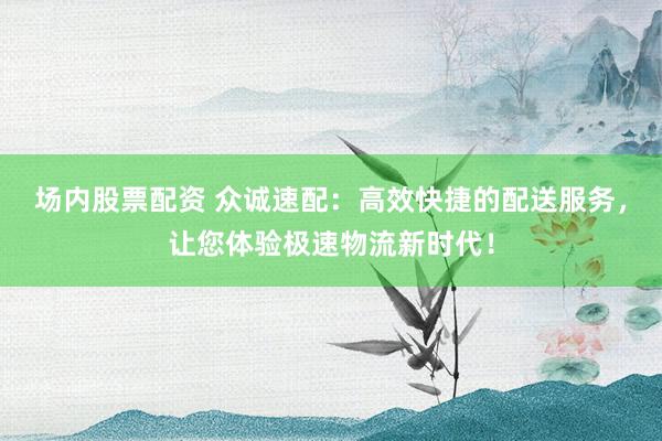 场内股票配资 众诚速配：高效快捷的配送服务，让您体验极速物流新时代！