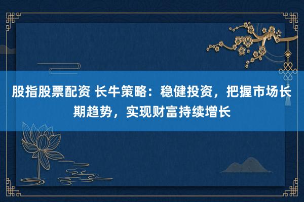 股指股票配资 长牛策略：稳健投资，把握市场长期趋势，实现财富持续增长