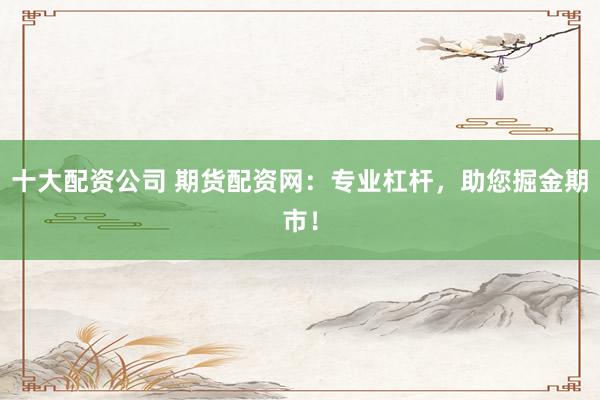 十大配资公司 期货配资网：专业杠杆，助您掘金期市！