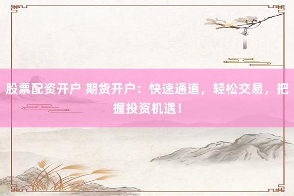 股票配资开户 期货开户：快速通道，轻松交易，把握投资机遇！