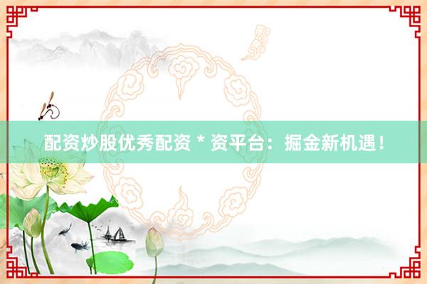 配资炒股优秀配资 * 资平台：掘金新机遇！