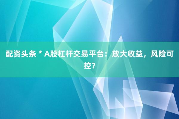 配资头条 * A股杠杆交易平台：放大收益，风险可控？