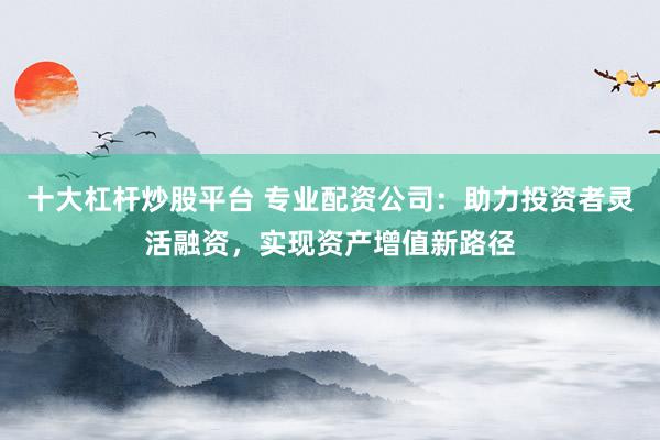 十大杠杆炒股平台 专业配资公司：助力投资者灵活融资，实现资产增值新路径