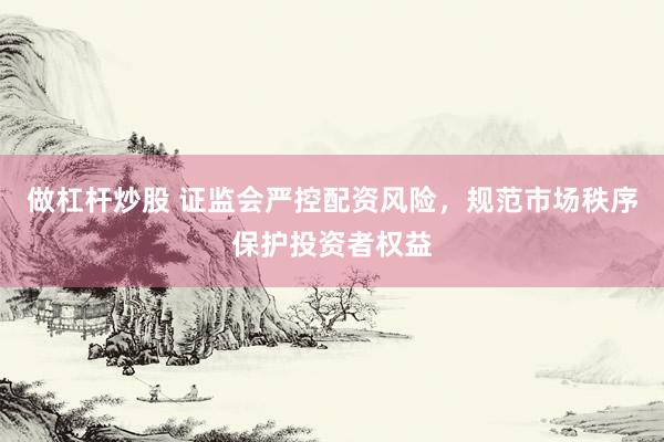 做杠杆炒股 证监会严控配资风险，规范市场秩序保护投资者权益