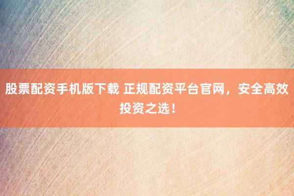 股票配资手机版下载 正规配资平台官网，安全高效投资之选！