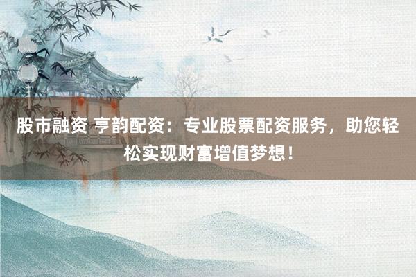 股市融资 亨韵配资：专业股票配资服务，助您轻松实现财富增值梦想！