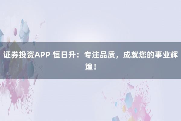证券投资APP 恒日升：专注品质，成就您的事业辉煌！