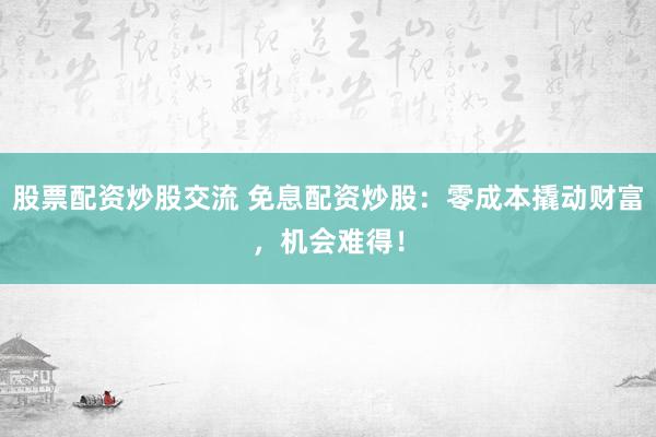 股票配资炒股交流 免息配资炒股：零成本撬动财富，机会难得！