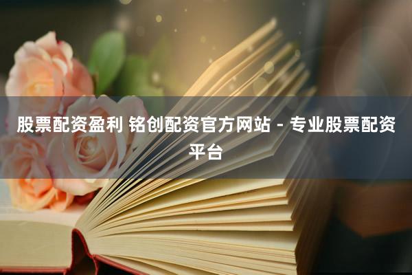 股票配资盈利 铭创配资官方网站 - 专业股票配资平台