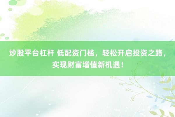 炒股平台杠杆 低配资门槛，轻松开启投资之路，实现财富增值新机遇！