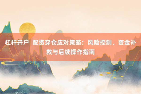 杠杆开户  配资穿仓应对策略：风险控制、资金补救与后续操作指南