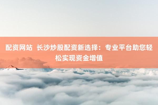 配资网站  长沙炒股配资新选择：专业平台助您轻松实现资金增值