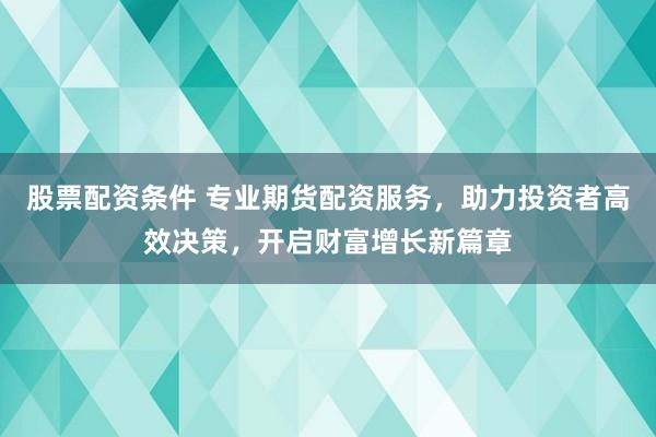 股票配资条件 专业期货配资服务，助力投资者高效决策，开启财富增长新篇章
