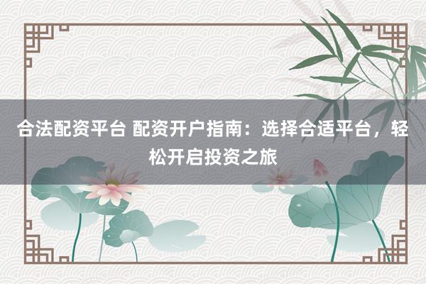 合法配资平台 配资开户指南：选择合适平台，轻松开启投资之旅