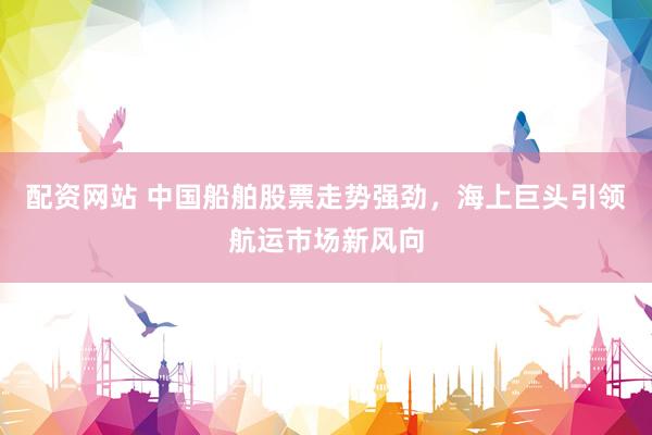 配资网站 中国船舶股票走势强劲，海上巨头引领航运市场新风向