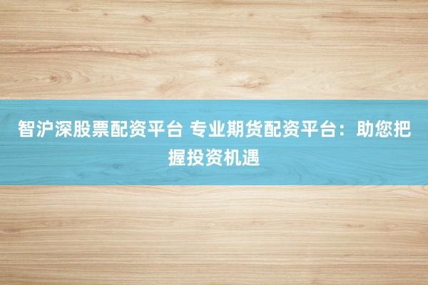 智沪深股票配资平台 专业期货配资平台：助您把握投资机遇