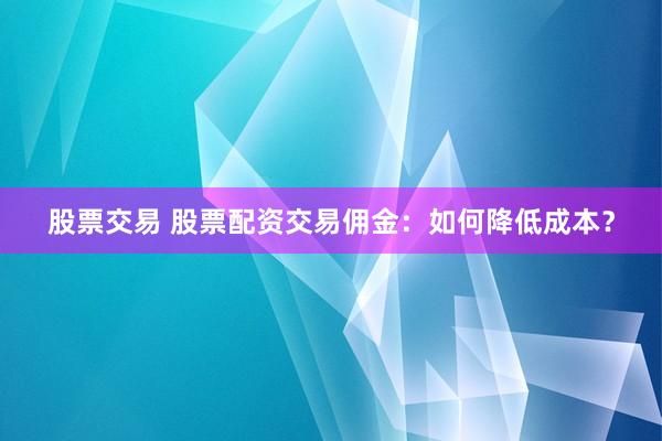 股票交易 股票配资交易佣金：如何降低成本？