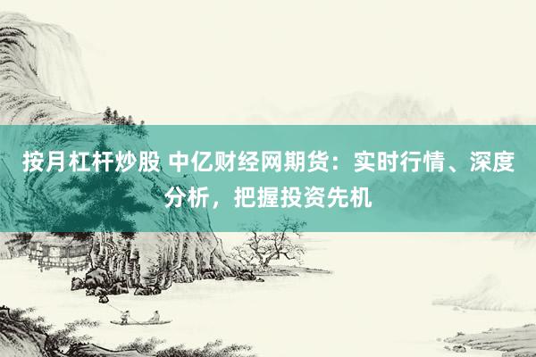 按月杠杆炒股 中亿财经网期货：实时行情、深度分析，把握投资先机