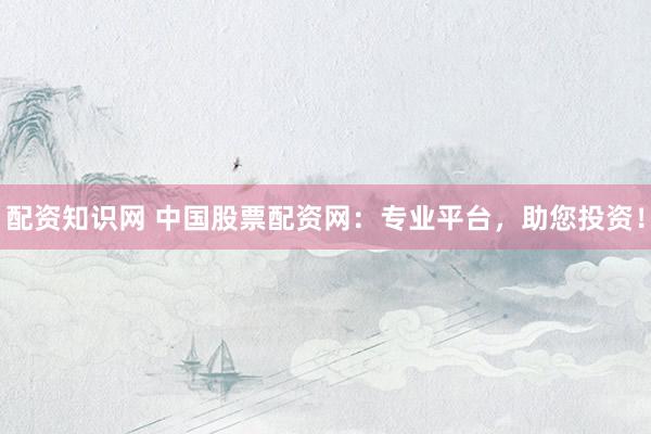 配资知识网 中国股票配资网：专业平台，助您投资！