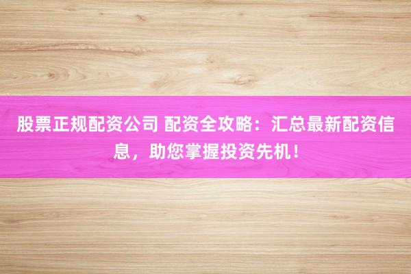 股票正规配资公司 配资全攻略：汇总最新配资信息，助您掌握投资先机！