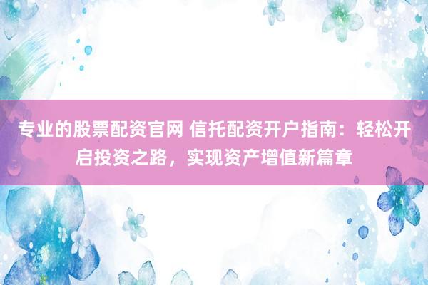 专业的股票配资官网 信托配资开户指南：轻松开启投资之路，实现资产增值新篇章