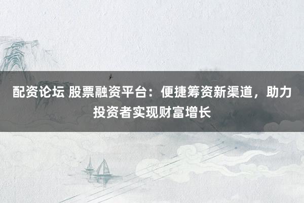 配资论坛 股票融资平台：便捷筹资新渠道，助力投资者实现财富增长