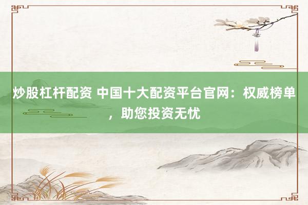 炒股杠杆配资 中国十大配资平台官网：权威榜单，助您投资无忧