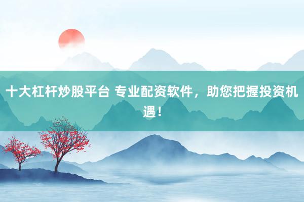 十大杠杆炒股平台 专业配资软件，助您把握投资机遇！