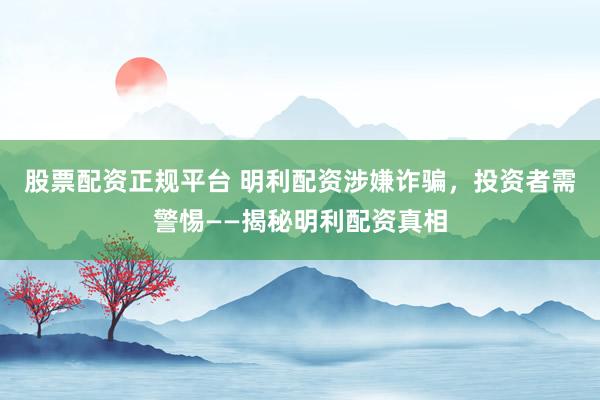 股票配资正规平台 明利配资涉嫌诈骗，投资者需警惕——揭秘明利配资真相