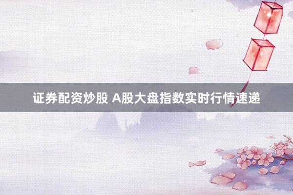 证券配资炒股 A股大盘指数实时行情速递