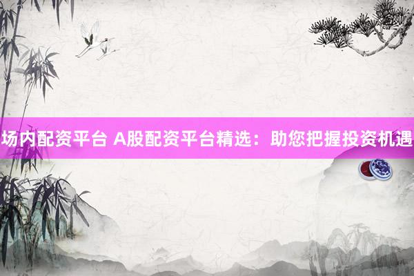 场内配资平台 A股配资平台精选：助您把握投资机遇