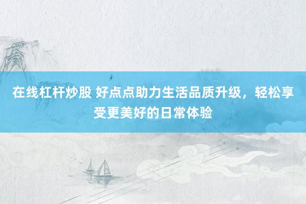 在线杠杆炒股 好点点助力生活品质升级，轻松享受更美好的日常体验