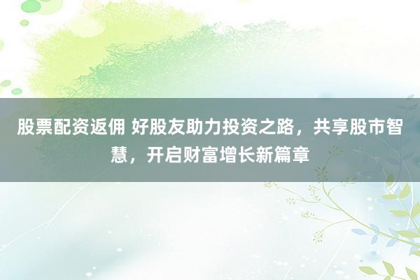股票配资返佣 好股友助力投资之路，共享股市智慧，开启财富增长新篇章