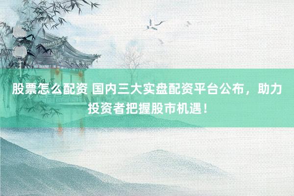 股票怎么配资 国内三大实盘配资平台公布，助力投资者把握股市机遇！