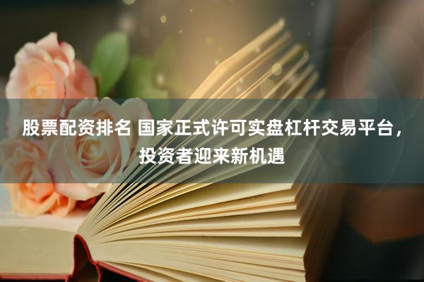 股票配资排名 国家正式许可实盘杠杆交易平台，投资者迎来新机遇