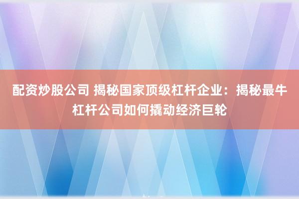 配资炒股公司 揭秘国家顶级杠杆企业：揭秘最牛杠杆公司如何撬动经济巨轮