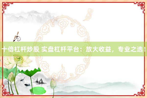 十倍杠杆炒股 实盘杠杆平台：放大收益，专业之选！