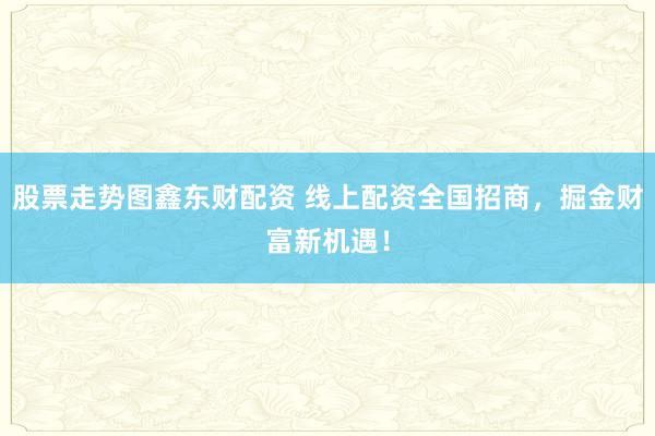 股票走势图鑫东财配资 线上配资全国招商，掘金财富新机遇！