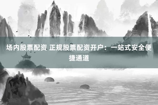 场内股票配资 正规股票配资开户：一站式安全便捷通道