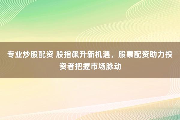 专业炒股配资 股指飙升新机遇，股票配资助力投资者把握市场脉动