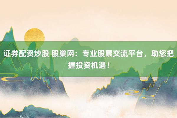 证券配资炒股 股巢网：专业股票交流平台，助您把握投资机遇！
