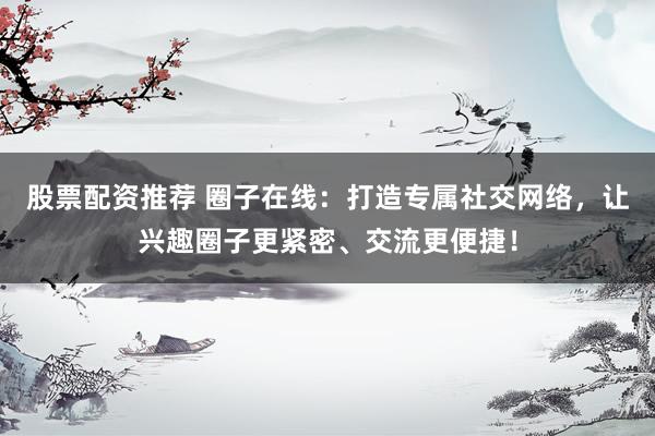 股票配资推荐 圈子在线：打造专属社交网络，让兴趣圈子更紧密、交流更便捷！