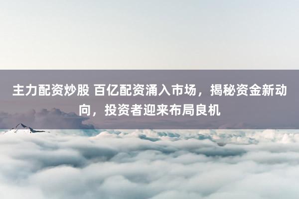 主力配资炒股 百亿配资涌入市场，揭秘资金新动向，投资者迎来布局良机
