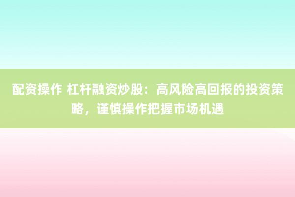 配资操作 杠杆融资炒股：高风险高回报的投资策略，谨慎操作把握市场机遇