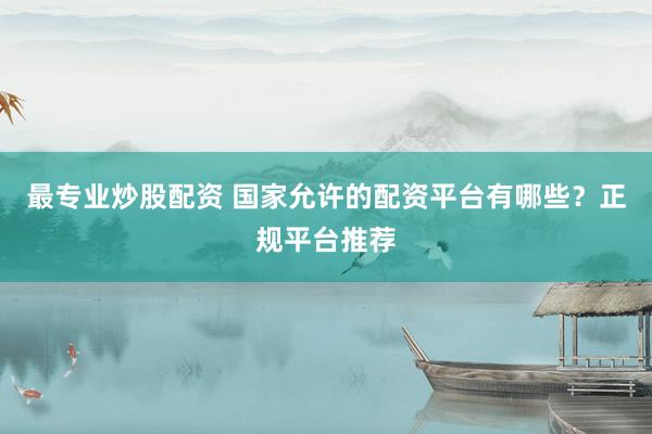 最专业炒股配资 国家允许的配资平台有哪些？正规平台推荐