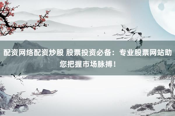 配资网络配资炒股 股票投资必备：专业股票网站助您把握市场脉搏！