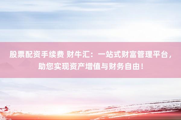股票配资手续费 财牛汇：一站式财富管理平台，助您实现资产增值与财务自由！