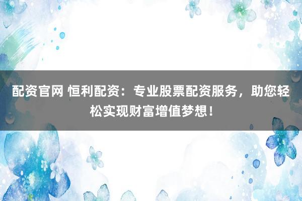 配资官网 恒利配资：专业股票配资服务，助您轻松实现财富增值梦想！