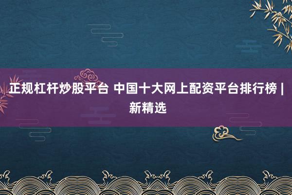 正规杠杆炒股平台 中国十大网上配资平台排行榜 | 新精选