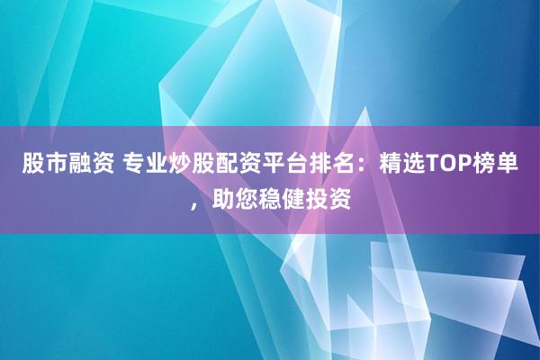 股市融资 专业炒股配资平台排名：精选TOP榜单，助您稳健投资